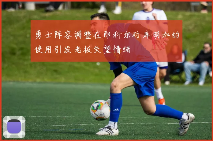 勇士阵容调整在即科尔对库明加的使用引发老板失望情绪