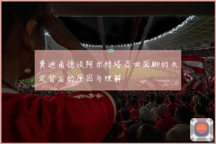 费迪南德谈阿尔特塔召回国脚的决定背后的原因与理解