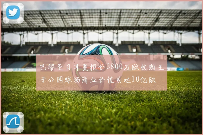 巴黎圣日耳曼报价3800万欧收购王子公园球场商业价值或达10亿欧