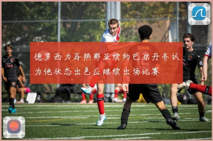 德罗西力荐热那亚续约巴尔丹齐认为他状态出色应继续出场比赛