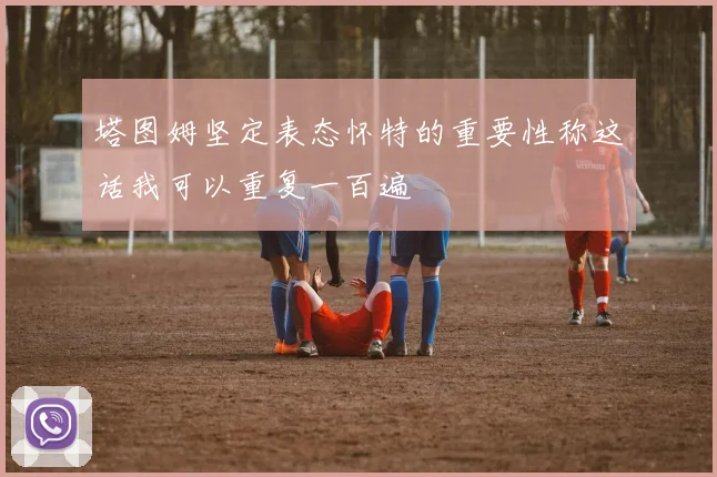 塔图姆坚定表态怀特的重要性称这话我可以重复一百遍
