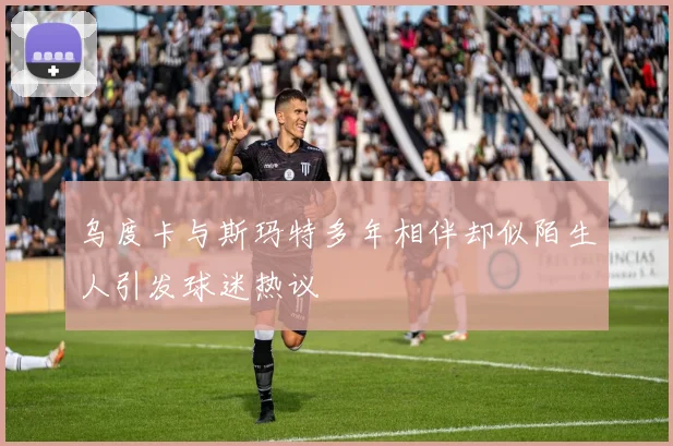 乌度卡与斯玛特多年相伴却似陌生人引发球迷热议