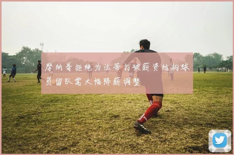 摩纳哥拒绝为法蒂打破薪资结构球员留队需大幅降薪调整