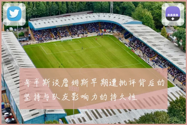 考辛斯谈詹姆斯早期遭批评背后的坚持与队友影响力的持久性