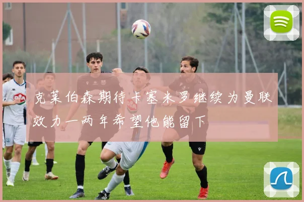 克莱伯森期待卡塞米罗继续为曼联效力一两年希望他能留下